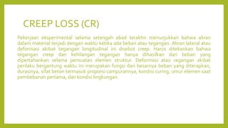 CREEP LOSS (CR)
Pekerjaan eksperimental selama setengah abad terakhir menunjukkan bahwa aliran
dalam material terjadi dengan waktu ketika ada beban atau tegangan. Aliran lateral atau
deformasi akibat tegangan longitudinal ini disebut creep. Harus ditekankan bahwa
tegangan creep dan kehilangan tegangan hanya dihasilkan dari beban yang
dipertahankan selama pemuatan elemen struktur. Deformasi atau regangan akibat
perilaku bergantung waktu ini merupakan fungsi dari besarnya beban yang diterapkan,
durasinya, sifat beton termasuk proporsi campurannya, kondisi curing, umur elemen saat
pembebanan pertama, dan kondisi lingkungan.
 
