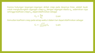 Karena hubungan tegangan-regangan akibat creep pada dasarnya linier, adalah layak
untuk menghubungkan regangan creep ϵCR dengan regangan elastis ϵEL sedemikian rupa
sehingga koefisien creep CU, dapat didefinisikan sebagai
𝐶𝑢 =
ϵCR
ϵE𝐿
(3.9a)
Kemudian koefisien creep pada setiap waktu t dalam hari dapat didefinisikan sebagai
𝐶𝑡 =
𝑡0.60
10+𝑡0.60 𝐶𝑢 (3.9b)
 