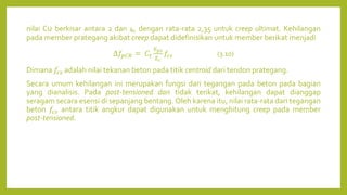 nilai Cu berkisar antara 2 dan 4, dengan rata-rata 2,35 untuk creep ultimat. Kehilangan
pada member prategang akibat creep dapat didefinisikan untuk member berikat menjadi
∆𝑓𝑝𝐶𝑅 = 𝐶𝑡
𝐸𝑝𝑠
𝐸𝑐
𝑓𝑐𝑠 (3.10)
Dimana 𝑓𝑐𝑠 adalah nilai tekanan beton pada titik centroid dari tendon prategang.
Secara umum kehilangan ini merupakan fungsi dari tegangan pada beton pada bagian
yang dianalisis. Pada post-tensioned dan tidak terikat, kehilangan dapat dianggap
seragam secara esensi di sepanjang bentang. Oleh karena itu, nilai rata-rata dari tegangan
beton 𝑓𝑐𝑠 antara titik angkur dapat digunakan untuk menghitung creep pada member
post-tensioned.
 