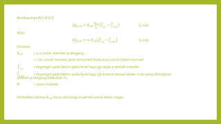 Berdasarkan ACI-ASCE
∆𝑓𝑝𝐶𝑅 = 𝐾𝐶𝑅
𝐸𝑝𝑠
𝐸𝑐
𝑓𝑐𝑠
− 𝑓𝑐𝑠𝑑
(3.11a)
Atau
∆𝑓𝑝𝐶𝑅 = 𝑛. 𝐾𝐶𝑅 𝑓𝑐𝑠
− 𝑓𝑐𝑠𝑑
(3.11b)
Dimana:
𝐾𝐶𝑅 = 2.0 untuk member prategang
= 1.60 untuk member post-tensioned (keduanya untuk beton normal)
𝑓𝑐𝑠
= tegangan pada beton pada level baja cgs segera setelah transfer
𝑓𝑐𝑠𝑑
= tegangan pada beton pada level baja cgs karena semua beban mati yang diterapkan
setelah prategang dilakukan itu
N = rasio modular
Perhatikan bahwa 𝐾𝐶𝑅 harus dikurangi 20 persen untuk beton ringan.
 