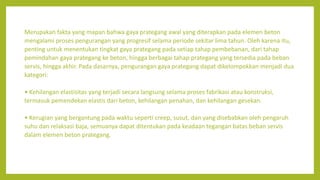 Merupakan fakta yang mapan bahwa gaya prategang awal yang diterapkan pada elemen beton
mengalami proses pengurangan yang progresif selama periode sekitar lima tahun. Oleh karena itu,
penting untuk menentukan tingkat gaya prategang pada setiap tahap pembebanan, dari tahap
pemindahan gaya prategang ke beton, hingga berbagai tahap prategang yang tersedia pada beban
servis, hingga akhir. Pada dasarnya, pengurangan gaya prategang dapat dikelompokkan menjadi dua
kategori:
• Kehilangan elastisitas yang terjadi secara langsung selama proses fabrikasi atau konstruksi,
termasuk pemendekan elastis dari beton, kehilangan penahan, dan kehilangan gesekan.
• Kerugian yang bergantung pada waktu seperti creep, susut, dan yang disebabkan oleh pengaruh
suhu dan relaksasi baja, semuanya dapat ditentukan pada keadaan tegangan batas beban servis
dalam elemen beton prategang.
 