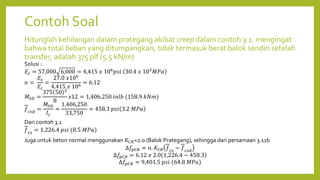 Contoh Soal
Hitunglah kehilangan dalam prategang akibat creep dalam contoh 3.1. mengingat
bahwa total beban yang ditumpangkan, tidak termasuk berat balok sendiri setelah
transfer, adalah 375 plf (5.5 kN/m)
Solusi :
𝐸𝑐 = 57,000 6,000 = 4,415 𝑥 106
𝑝𝑠𝑖 30.4 𝑥 103
𝑀𝑃𝑎
𝑛 =
𝐸𝑠
𝐸𝑐
=
27.0 𝑥106
4.415 𝑥 106
= 6.12
𝑀𝑆𝐷 =
375 50 2
8
𝑥12 = 1,406,250 𝑖𝑛𝑙𝑏 (158.9 𝑘𝑁𝑚)
𝑓𝑐𝑠𝑑
=
𝑀𝑆𝐷
𝐼𝑐
=
1,406,250
33,750
= 458.3 𝑝𝑠𝑖 3.2 𝑀𝑃𝑎
Dari contoh 3.1
𝑓𝑐𝑠
= 1,226.4 𝑝𝑠𝑖 (8.5 𝑀𝑃𝑎)
Juga untuk beton normal menggunakan 𝐾𝐶𝑅=2.0 (Balok Prategang), sehingga dari persamaan 3.11b
∆𝑓𝑝𝐶𝑅 = 𝑛. 𝐾𝐶𝑅 𝑓𝑐𝑠
− 𝑓𝑐𝑠𝑑
∆𝑓𝑝𝐶𝑅 = 6.12 𝑥 2.0 1,226.4 − 458.3
∆𝑓𝑝𝐶𝑅 = 9,401.5 𝑝𝑠𝑖 (64.8 𝑀𝑃𝑎)
 