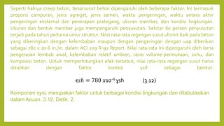 Seperti halnya creep beton, besarsusut beton dipengaruhi oleh beberapa faktor. Ini termasuk
proporsi campuran, jenis agregat, jenis semen, waktu pengeringan, waktu antara akhir
pengeringan eksternal dan penerapan prategang, ukuran member, dan kondisi lingkungan.
Ukuran dan bentuk member juga mempengaruhi penyusutan. Sekitar 80 persen penyusutan
terjadi pada tahun pertama umur struktur. Nilai rata-rata regangan susut ultimit baik pada beton
yang dikeringkan dengan kelembaban maupun dengan pengeringan dengan uap diberikan
sebagai 780 x 10-6 in./in. dalam ACI 209 R-92 Report. Nilai rata-rata ini dipengaruhi oleh lama
pengerasan lembab awal, kelembaban relatif ambien, rasio volume-permukaan, suhu, dan
komposisi beton. Untuk memperhitungkan efek tersebut, nilai rata-rata regangan susut harus
dikalikan dengan faktor koreksi ysif sebagai berikut.
Komponen sysi, merupakan faktor untuk berbagai kondisi lingkungan dan ditabulasikan
dalam Acuan. 3.12, Detik. 2.
ϵ𝑠ℎ = 780 𝑥10−6 ɣsh (3.12)
 