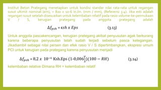 Institut Beton Prategang menetapkan untuk kondisi standar nilai rata-rata untuk regangan
susut ultimit nominal (em), = 820 x 10-6 in./in. (mm / mm), (Referensi 3.4). Jika esti adalah
regangan susut setelah disesuaikan untuk kelembaban relatif pada rasio volume-ke-permukaan
V / S, kerugian prategang pada anggota prategang adalah
Untuk anggota pascakencangan, kerugian prategang akibat penyusutan agak berkurang
karena beberapa penyusutan telah sudah terjadi sebelum pasca ketegangan.
Jikadiambil sebagai nilai persen dan efek rasio V / S dipertimbangkan, ekspresi umum
PCI untuk kerugian pada prategang karena penyusutan menjadi
kelembaban relative Dimana RH = kelembaban relatif
∆𝑓𝑝𝑠ℎ = ϵ𝑠ℎ 𝑥 𝐸𝑝𝑠 (3.13)
∆𝑓𝑝𝑠ℎ = 8,2 𝑥 10−6 Ksh.Eps (1-0,006
𝑉
𝑆
)(100 − 𝑅𝐻) (3.14)
 