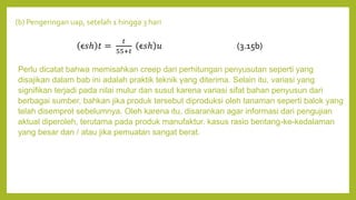 (b) Pengeringan uap, setelah 1 hingga 3 hari
Perlu dicatat bahwa memisahkan creep dari perhitungan penyusutan seperti yang
disajikan dalam bab ini adalah praktik teknik yang diterima. Selain itu, variasi yang
signifikan terjadi pada nilai mulur dan susut karena variasi sifat bahan penyusun dari
berbagai sumber, bahkan jika produk tersebut diproduksi oleh tanaman seperti balok yang
telah disemprot sebelumnya. Oleh karena itu, disarankan agar informasi dari pengujian
aktual diperoleh, terutama pada produk manufaktur. kasus rasio bentang-ke-kedalaman
yang besar dan / atau jika pemuatan sangat berat.
ϵ𝑠ℎ 𝑡 =
𝑡
55+𝑡
ϵ𝑠ℎ 𝑢 (3.15b)
 