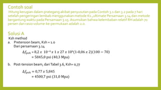 Contoh soal
Hitung kerugian dalam prategang akibat penyusutan pada Contoh 3.1 dan 3.2 pada 7 hari
setelah pengeringan lembab menggunakan metode Ks „ultimate Persamaan 3.14 dan metode
bergantung waktu pada Persamaan 3.15. Asumsikan bahwa kelembaban relatif RH adalah 70
persen dan rasio volume-ke-permukaan adalah 2.0.
Solusi A
Ksh method
a. Pretension beam, Ksh = 1.0
Dari persamaan 3.14
b. Post-tension beam, dariTabel 3.6, Ksh= 0,77
∆𝑓𝑝𝑠ℎ = 8,2 𝑥 10−6 𝑥 1 𝑥 27 𝑥 106(1-0,06 𝑥 2) 100 − 70
= 5845,0 psi (40,3 Mpa)
∆𝑓𝑝𝑠ℎ = 0,77 𝑥 5,845
= 4500,7 psi (31,0 Mpa)
 