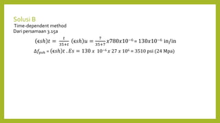 Solusi B
Time-dependent method
Dari persamaan 3.15a
ϵ𝑠ℎ 𝑡 =
𝑡
35+𝑡
ϵ𝑠ℎ 𝑢 =
7
35+7
𝑥780𝑥10−6 = 130𝑥10−6 in/in
∆𝑓𝑝𝑠ℎ = ϵ𝑠ℎ 𝑡 . 𝐸𝑠 = 130 𝑥 10−6 𝑥 27 𝑥 106 = 3510 psi (24 Mpa)
 
