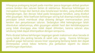 Hilangnya prategang terjadi pada member pasca-tegangan akibat gesekan
antara tendon dan saluran beton di sekitarnya. Besarnya kehilangan ini
merupakan fungsi dari bentuk atau keselarasan tendon, yang disebut efek
kelengkungan, dan deviasi lokal pada kesejajaran tersebut, yang disebut
efek goyangan. Nilai koefisien kehilangan sering kali disempurnakan ketika
persiapan untuk membuat shop drawing dengan memvariasikan jenis
tendon dan penyelarasan saluran. Sedangkan efek kelengkungan telah
ditentukan sebelumnya, efek goyangan adalah hasil dari ketidaksejajaran
yang tidak disengaja atau tidak dapat dihindari, karena saluran atau
selubung tidak dapat ditempatkan dengan sempurna.
Perlu dicatat bahwa kehilangan tegangan gesek maksimum akan berada di
ujung balok jika jacking berada di salah satu ujung. Karena lehilangan
gesekan pagar bervariasi secara linier sepanjang bentang balok dan dapat
diinterpolasi untuk lokasi tertentu jika perbaikan seperti itu dalam
perhitungan diperlukan.
 