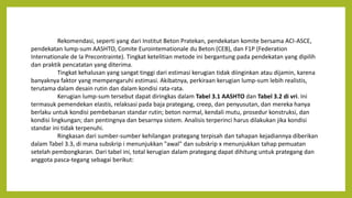 Rekomendasi, seperti yang dari Institut Beton Pratekan, pendekatan komite bersama ACI-ASCE,
pendekatan lump-sum AASHTO, Comite Eurointemationale du Beton (CEB), dan F1P (Federation
Internationale de la Precontrainte). Tingkat ketelitian metode ini bergantung pada pendekatan yang dipilih
dan praktik pencatatan yang diterima.
Tingkat kehalusan yang sangat tinggi dari estimasi kerugian tidak diinginkan atau dijamin, karena
banyaknya faktor yang mempengaruhi estimasi. Akibatnya, perkiraan kerugian lump-sum lebih realistis,
terutama dalam desain rutin dan dalam kondisi rata-rata.
Kerugian lump-sum tersebut dapat diringkas dalam Tabel 3.1 AASHTO dan Tabel 3.2 di vri. Ini
termasuk pemendekan elastis, relaksasi pada baja prategang, creep, dan penyusutan, dan mereka hanya
berlaku untuk kondisi pembebanan standar rutin; beton normal, kendali mutu, prosedur konstruksi, dan
kondisi lingkungan; dan pentingnya dan besarnya sistem. Analisis terperinci harus dilakukan jika kondisi
standar ini tidak terpenuhi.
Ringkasan dari sumber-sumber kehilangan prategang terpisah dan tahapan kejadiannya diberikan
dalam Tabel 3.3, di mana subskrip i menunjukkan "awal" dan subskrip x menunjukkan tahap pemuatan
setelah pembongkaran. Dari tabel ini, total kerugian dalam prategang dapat dihitung untuk prategang dan
anggota pasca-tegang sebagai berikut:
 