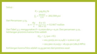 Solusi :
Pi = 309,825 lb
fpi =
309,825
1,53
= 202,500 𝑝𝑠𝑖
Dari Persamaan 3.23,
α =
8𝑦
𝑥
=
8 𝑥 11
50 𝑥 12
= 0,1467 𝑟𝑎𝑑𝑖𝑎𝑛
DariTabel 3.7, menggunakan K = 0,0020 dan μ = 0,20. Dari persamaan 3.22,
kehilangan prestress karena friksi adalah
ΔfpF = fpi (μα + KL)
= 202,500(0,20 x 0,1467 + 0,0020 x 50)
= 202,500 x 0,1293 = 26,191 psi (180,6 MPa)
Kehilangan karena friksi adalah 12,93 persen dari prestress awal.
 