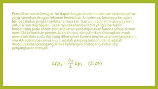 Pemulihan untuk kerugian ini dapat dengan mudah dilakukan selama operasi
yang menekan dengan tekanan berlebihan. Umumnya, besarnya kerugian
tempat duduk jangkar berkisar antara I in. Dan 1 in. (6,35 mm dan 9,53 mm)
untuk irisan dua bagian. Besarnya tekanan berlebih yang diperlukan
bergantung pada sistem penjangkaran yang digunakan karena setiap sistem
memiliki kebutuhan penyesuaian khusus, dan pabrikan diharapkan untuk
memasok data pada slip yang diharapkan karena penyesuaian penjangkaran.
Jika AA adalah besarnya slip, L adalah panjang tendon, dan E adalah
modulus kabel prategang, maka kehilangan prategang akibat slip
penjangkaran menjadi
∆𝒇𝒑𝑨 =
∆𝑨
𝑳
𝑬𝒑𝒔 (𝟑. 𝟐𝟒)
 