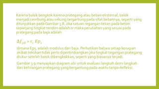 Karena balok bengkok karena prategang atau beban eksternal, balok
menjadi cembung atau cekung tergantung pada sifat bebannya, seperti yang
ditunjukkan pada Gambar 3.8. Jika satuan regangan tekan pada beton
sepanjang tingkat tendon adalah sr maka perubahan yang sesuai pada
prategang pada baja adalah
∆𝑓𝑝𝐵 = 𝜀𝑐 𝐸𝑝𝑠
dimana Eps, adalah modulus dari baja. Perhatikan bahwa setiap kerugian
akibat tekukan tidak perlu dipertimbangkan jika tingkat tegangan prategang
diukur setelah balok dibengkokkan, seperti yang biasanya terjadi.
Gambar 3.9 menyajikan diagram alir untuk evaluasi langkah demi langkah
dari kehilangan prategang yang bergantung pada waktu tanpa defleksi.
 