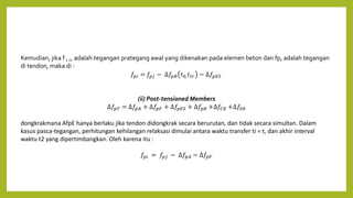 Kemudian, jika f , ,, adalah tegangan prategang awal yang dikenakan pada elemen beton dan fp, adalah tegangan
di tendon, maka di :
𝑓𝑝𝑖 = 𝑓𝑝𝑗 − ∆𝑓𝑝𝑅 𝑡0,𝑡𝑡𝑟 − ∆𝑓𝑝𝐸𝑆
(ii) Post-tensioned Members
∆𝑓𝑝𝑇 = ∆𝑓𝑝𝐴 + ∆𝑓𝑝𝐹 + ∆𝑓𝑝𝐸𝑆 + ∆𝑓𝑝𝑅 +∆𝑓𝐶𝑅 +∆𝑓𝑆𝐻
dongkrakmana AfpE hanya berlaku jika tendon didongkrak secara berurutan, dan tidak secara simultan. Dalam
kasus pasca-tegangan, perhitungan kehilangan relaksasi dimulai antara waktu transfer ti = t, dan akhir interval
waktu t2 yang dipertimbangkan. Oleh karena itu :
𝑓𝑝𝑖 = 𝑓𝑝𝑗 − ∆𝑓𝑝𝐴 − ∆𝑓𝑝𝐹
 