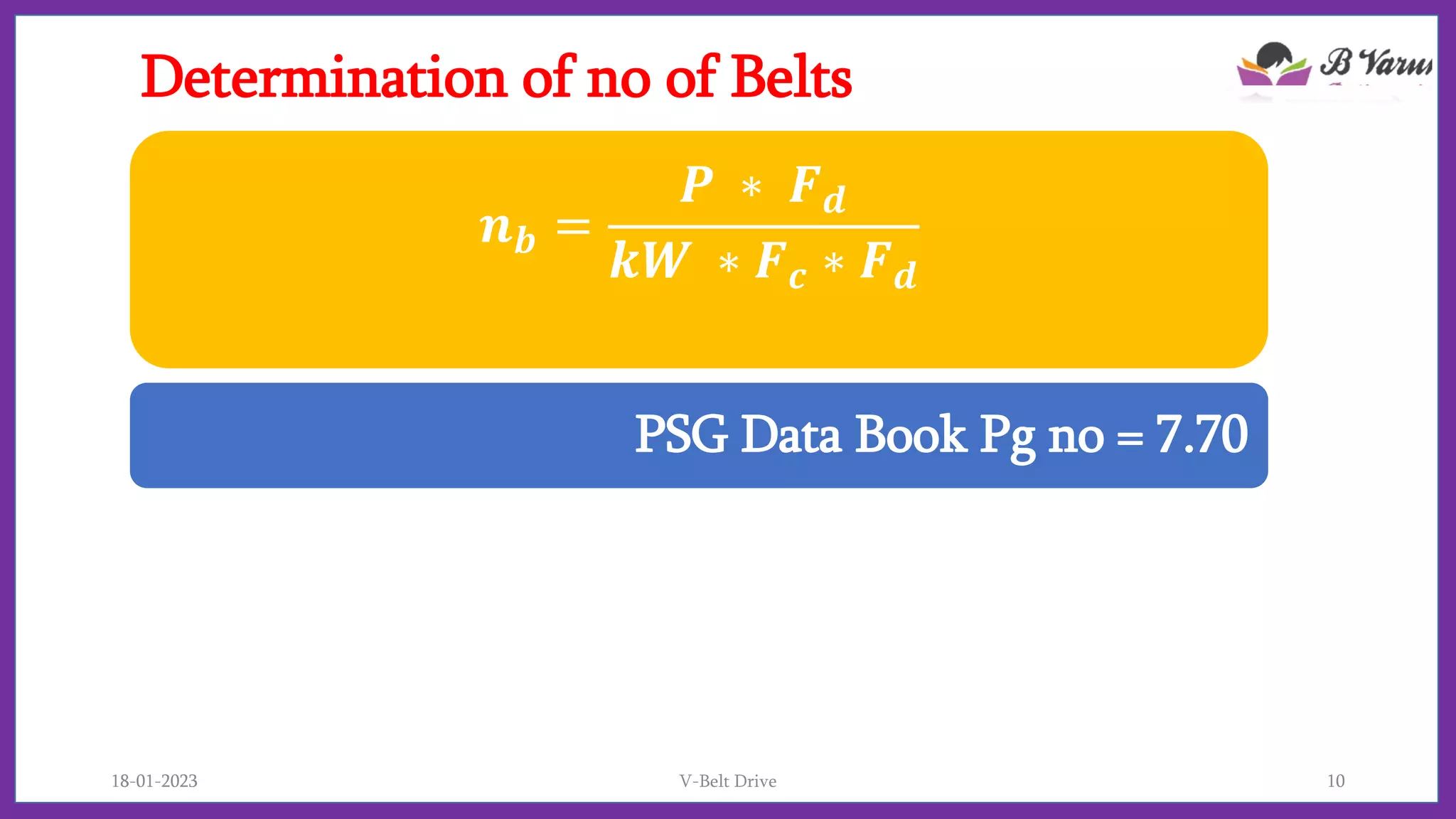 Determination of no of Belts
𝒏𝒃 =
𝑷 ∗ 𝑭𝒅
𝒌𝑾 ∗ 𝑭𝒄 ∗ 𝑭𝒅
PSG Data Book Pg no = 7.70
18-01-2023 V-Belt Drive 10
 