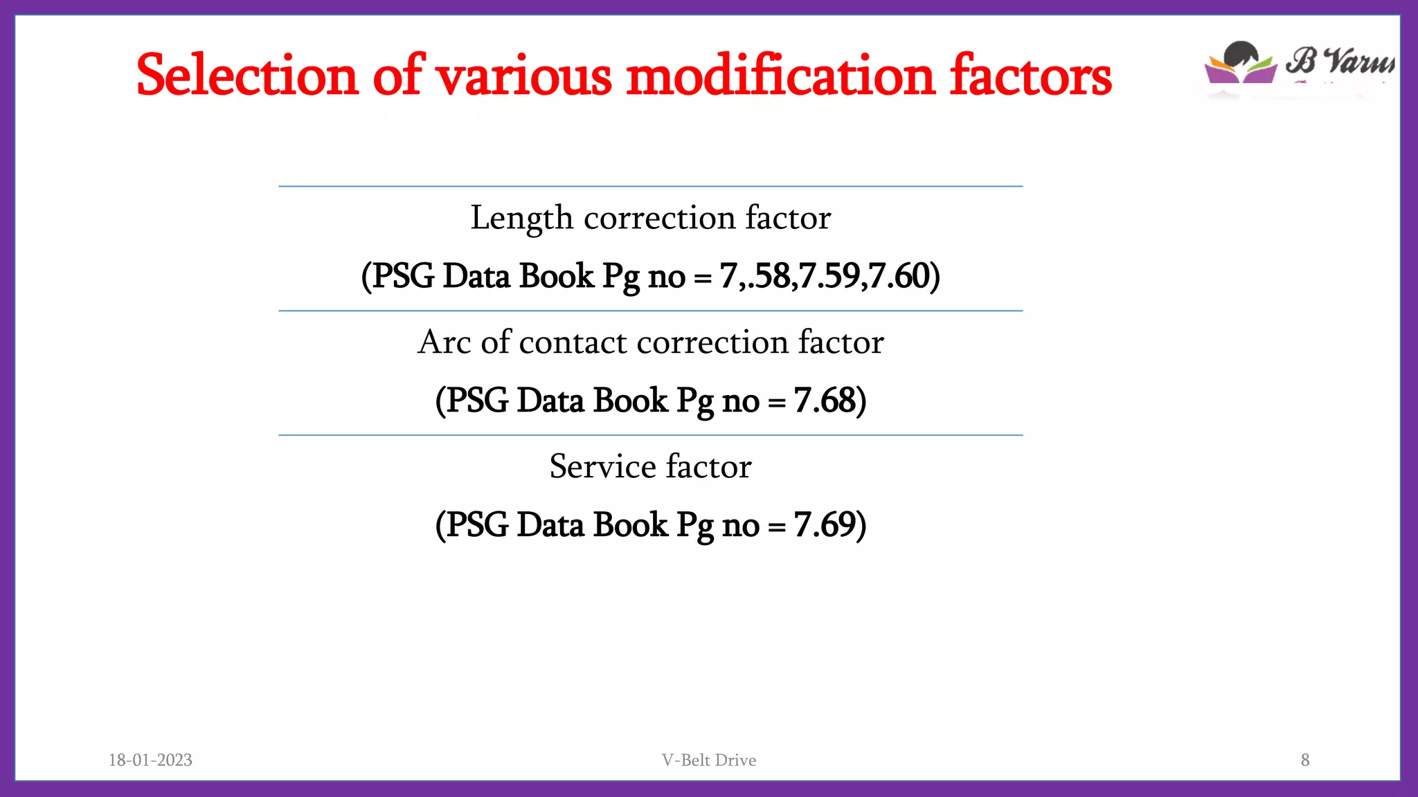 Selection of various modification factors
Length correction factor
(PSG Data Book Pg no = 7,.58,7.59,7.60)
Arc of contact correction factor
(PSG Data Book Pg no = 7.68)
Service factor
(PSG Data Book Pg no = 7.69)
18-01-2023 V-Belt Drive 8
 