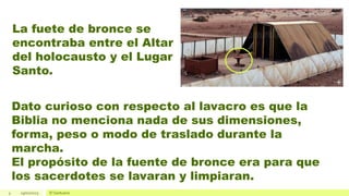 3 19/01/2023 El Santuario
La fuete de bronce se
encontraba entre el Altar
del holocausto y el Lugar
Santo.
Dato curioso con respecto al lavacro es que la
Biblia no menciona nada de sus dimensiones,
forma, peso o modo de traslado durante la
marcha.
El propósito de la fuente de bronce era para que
los sacerdotes se lavaran y limpiaran.
 