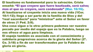 7 19/01/2023 Agregar un pie de página
El bautismo es fundamental para la salvación. Cristo
enseñó: “El que creyere que fuere bautizado, será salvo;
mas el que no creyere, será condenado” (Mar. 16:16).
Al bautizarse el creyente inicia una nueva vida (1Cor.
10:1-12); llega a ser parte de la familia de Dios y del
“real sacerdocio” para “ministrar” ante el Señor en favor
de otros (1 Ped. 2:9).
Una cosa sigue a la otra: primero podemos ver nuestro
pecado por medio del espejo que es la Palabra, luego se
nos ofrece el agua para limpieza.
El espejo también es asociado con el conocimiento y
sabiduría progresivas acerca de la gloria del Señor (2ª.
Co. 3:18) a fin de ser transformados por la Palabra de
gloria en gloria.
 