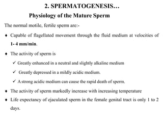 2. SPERMATOGENESIS…
Physiology of the Mature Sperm
The normal motile, fertile sperm are:-
 Capable of flagellated movement through the fluid medium at velocities of
1- 4 mm/min.
 The activity of sperm is
 Greatly enhanced in a neutral and slightly alkaline medium
 Greatly depressed in a mildly acidic medium.
 Astrong acidic medium can cause the rapid death of sperm.
 The activity of sperm markedly increase with increasing temperature
 Life expectancy of ejaculated sperm in the female genital tract is only 1 to 2
days.
 