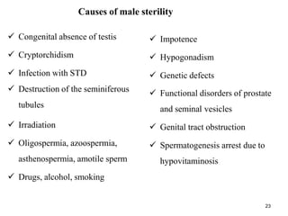 Causes of male sterility
 Congenital absence of testis
 Cryptorchidism
 Infection with STD
 Destruction of the seminiferous
tubules
 Irradiation
 Oligospermia, azoospermia,
asthenospermia, amotile sperm
 Drugs, alcohol, smoking
 Impotence
 Hypogonadism
 Genetic defects
 Functional disorders of prostate
and seminal vesicles
 Genital tract obstruction
 Spermatogenesis arrest due to
hypovitaminosis
23
 