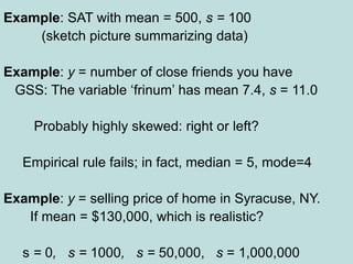 Example: SAT with mean = 500, s = 100
(sketch picture summarizing data)
Example: y = number of close friends you have
GSS: The variable ‘frinum’ has mean 7.4, s = 11.0
Probably highly skewed: right or left?
Empirical rule fails; in fact, median = 5, mode=4
Example: y = selling price of home in Syracuse, NY.
If mean = $130,000, which is realistic?
s = 0, s = 1000, s = 50,000, s = 1,000,000
 