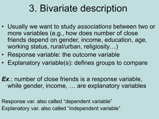 3. Bivariate description
• Usually we want to study associations between two or
more variables (e.g., how does number of close
friends depend on gender, income, education, age,
working status, rural/urban, religiosity…)
• Response variable: the outcome variable
• Explanatory variable(s): defines groups to compare
Ex.: number of close friends is a response variable,
while gender, income, … are explanatory variables
Response var. also called “dependent variable”
Explanatory var. also called “independent variable”
 