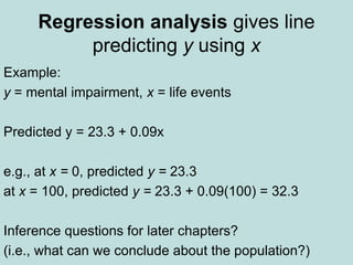 Regression analysis gives line
predicting y using x
Example:
y = mental impairment, x = life events
Predicted y = 23.3 + 0.09x
e.g., at x = 0, predicted y = 23.3
at x = 100, predicted y = 23.3 + 0.09(100) = 32.3
Inference questions for later chapters?
(i.e., what can we conclude about the population?)
 