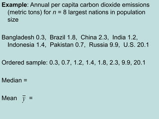 Example: Annual per capita carbon dioxide emissions
(metric tons) for n = 8 largest nations in population
size
Bangladesh 0.3, Brazil 1.8, China 2.3, India 1.2,
Indonesia 1.4, Pakistan 0.7, Russia 9.9, U.S. 20.1
Ordered sample: 0.3, 0.7, 1.2, 1.4, 1.8, 2.3, 9.9, 20.1
Median =
Mean =
y
 
