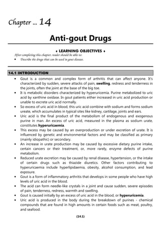 (14.1)
Chapter
Chapter
Chapter
Chapter ...
...
...
... 1
1
1
14
4
4
4
Anti-gout Drugs
♦ LEARNING OBJECTIVES ♦
After completing this chapter, reader should be able to:
• Describe the drugs that can be used in gout disease.
14.1 INTRODUCTION
• Gout is a common and complex form of arthritis that can affect anyone. It's
characterized by sudden, severe attacks of pain, swelling, redness and tenderness in
the joints, often the joint at the base of the big toe.
• It is metabolic disorders characterized by hyperuricemia. Purine metabolized to uric
acid by xanthine oxidase. In gout patients either increased in uric acid production or
unable to excrete uric acid normally.
• So excess of uric acid in blood, this uric acid combine with sodium and forms sodium
ureate, which accumulates in typical sites like kidney, cartilage, joints and ears.
• Uric acid is the final product of the metabolism of endogenous and exogenous
purine in man. An excess of uric acid, measured in the plasma as sodium urate,
constitutes hyperuricaemia.
• This excess may be caused by an overproduction or under excretion of urate. It is
influenced by genetic and environmental factors and may be classified as primary
(mainly idiopathic) or secondary.
• An increase in urate production may be caused by excessive dietary purine intake,
certain cancers or their treatment, or, more rarely, enzyme defects of purine
metabolism.
• Reduced urate excretion may be caused by renal disease, hypertension, or the intake
of certain drugs such as thiazide diuretics. Other factors contributing to
hyperuricaemia include hyperlipidaemia, obesity, alcohol consumption, and lead
exposure.
• Gout is a form of inflammatory arthritis that develops in some people who have high
levels of uric acid in the blood.
• The acid can form needle-like crystals in a joint and cause sudden, severe episodes
of pain, tenderness, redness, warmth and swelling.
• Gout is caused initially by an excess of uric acid in the blood, or hyperuricemia.
• Uric acid is produced in the body during the breakdown of purines - chemical
compounds that are found in high amounts in certain foods such as meat, poultry,
and seafood.
 
