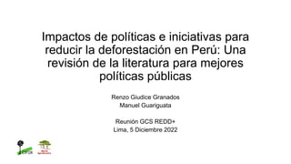Impactos de políticas e iniciativas para
reducir la deforestación en Perú: Una
revisión de la literatura para mejores
políticas públicas
Renzo Giudice Granados
Manuel Guariguata
Reunión GCS REDD+
Lima, 5 Diciembre 2022
 