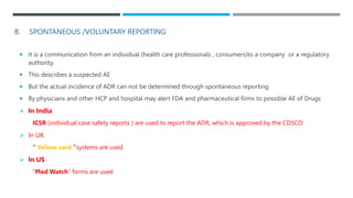 B. SPONTANEOUS /VOLUNTARY REPORTING
 It is a communication from an individual (health care professionals , consumers)to a company or a regulatory
authority.
 This describes a suspected AE
 But the actual incidence of ADR can not be determined through spontaneous reporting
 By physicians and other HCP and hospital may alert FDA and pharmaceutical firms to possible AE of Drugs
 In India
ICSR (individual case safety reports ) are used to report the ADR, which is approved by the CDSCO
 In UK
“ Yellow card "systems are used
 In US
“Med Watch” forms are used
 