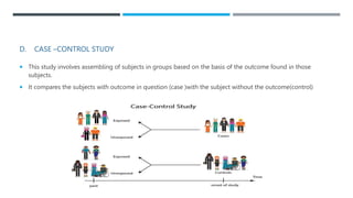 D. CASE –CONTROL STUDY
 This study involves assembling of subjects in groups based on the basis of the outcome found in those
subjects.
 It compares the subjects with outcome in question (case )with the subject without the outcome(control)
 