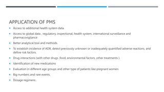 APPLICATION OF PMS
 Access to additional health system data.
 Access to global data , regulatory, inspectional, health system, international surveillance and
pharmacovigilance
 Better analytical tool and methods.
 To establish incidence of ADR, detect previously unknown or inadequately quantified adverse reactions, and
define risk factors.
 Drug interactions (with other drugs ,food, environmental factors ,other treatments ).
 Identification of new medications
 Evaluation in different age groups and other type of patients like pregnant women.
 Big numbers and rare events.
 Dosage regimens .
 