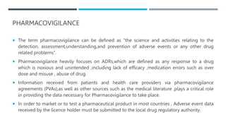PHARMACOVIGILANCE
 The term pharmacovigilance can be defined as “the science and activities relating to the
detection, assessment,understanding,and prevention of adverse events or any other drug
related problems”.
 Pharmacovigilance heavily focuses on ADRs,which are defined as any response to a drug
which is noxious and unintended ,including lack of efficacy ,medication errors such as over
dose and misuse , abuse of drug.
 Information received from patients and health care providers via pharmacovigilance
agreements (PVAs),as well as other sources such as the medical literature ,plays a critical role
in providing the data necessary for Pharmacovigilance to take place.
 In order to market or to test a pharmaceutical product in most countries , Adverse event data
received by the licence holder must be submitted to the local drug regulatory authority.
 