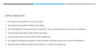 AIM & OBJECTIVE
 To improve the patient care and safety.
 To improve the public health and safety.
 To contribute to the assessment of benefit , harm, effectiveness, and risk of medicines.
 To promote education and clinical training.
 To promote rational and safe use of medicines.
 To support regulatory agency in the decision making process on use of medications
 To generate evidence based information on safety of medicines.
 