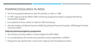 PHARMACOVIGILANCE IN INDIA
 The first recognised attempt to start PV activities in India, in 1986.
 In 1997, India joined the WHO’s ADR monitoring programme based in Uppsala Monitoring
Centre(UMC), Sweden.
 It considered of three centres in India for ADR monitoring .
 All India Institute of Medical Science (AIIMS),King Edward Memorial Hospital (KEM),Aligarh Muslim
University (AMU).
National pharmacovigilance programme
 The ministry of family welfare in India initiated the NPP (2005)
 It is coordinated by the central drug standard control organization (CDSCO)
 Programme was started with 2 zonal and 5 regional and 24 peripheral centres.
 