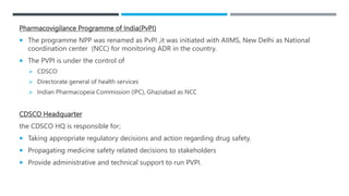 Pharmacovigilance Programme of India(PvPI)
 The programme NPP was renamed as PvPI ,it was initiated with AIIMS, New Delhi as National
coordination center (NCC) for monitoring ADR in the country.
 The PVPI is under the control of
 CDSCO
 Directorate general of health services
 Indian Pharmacopeia Commission (IPC), Ghaziabad as NCC
CDSCO Headquarter
the CDSCO HQ is responsible for;
 Taking appropriate regulatory decisions and action regarding drug safety.
 Propagating medicine safety related decisions to stakeholders
 Provide administrative and technical support to run PVPI.
 