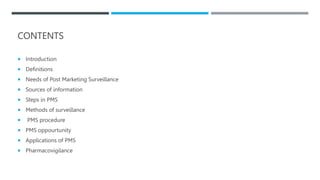 CONTENTS
 Introduction
 Definitions
 Needs of Post Marketing Surveillance
 Sources of information
 Steps in PMS
 Methods of surveillance
 PMS procedure
 PMS oppourtunity
 Applications of PMS
 Pharmacovigilance
 