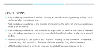 CONCLUSIONS
 Post marketing surveillance is defined broadly as any information-gathering activity that is
performed after product approval.
 Post marketing surveillance is the practice of monitoring the safety of pharmaceutical drug
which is on the market.
 Post marketing surveillance uses a number of approaches to monitor the safety of licenced
drugs, including spontaneous reporting, controlled clinical trial, cohort studies, case control
studies.
 Pharmacovigilance is the science and activities relating to the detection, assessment ,
understanding , and prevention of adverse effects or any other drug related problems .
 UMC( Uppsala monitoring centre )is known as the global Pharmacovigilance centre .
 