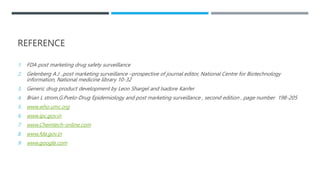 REFERENCE
1. FDA post marketing drug safety surveillance
2. Gelenberg A.J ..post marketing surveillance –prospective of journal editor, National Centre for Biotechnology
information, National medicine library 10-32
3. Generic drug product development by Leon Shargel and Isadore Kanfer
4. Brian L strom,G.Pvelo-Drug Epidemiology and post marketing surveillance , second edition , page number 198-205
5. www.who.umc.org
6. www.ipc.gov.in
7. www.Chemtech-online.com
8. www.fda.gov.in
9. www.google.com
 