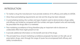 INTRODUCTION
 To market a drug the manufacturer must provide evidence of it’s efficacy and safety to USFDA.
 Once these premarketing requirements are met and the drug has been released.
 In premarketing testing ,the number and type of patent used to demonstrate a drugs safety
and efficacy are limited as compared with the number and type of patient who will eventually
be prescribed the drugs after it is marketed
 Post marketing surveillance of drug therefore play an important role to discover an
undesirable effect that might present at risk
 It provide additional information on the benefit and risk of the drugs .
 The principle focus of post marketing surveillance proposals has been on the safe use of
prescription drugs, even through the range of issues has encompassed both efficacy and
safety considerations.
 