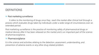 DEFINITIONS
 Post marketing surveillance
it refers to the monitoring of drugs once they reach the market after clinical trail through a
process which evaluates drugs taken by individuals under a wide range of circumstances over an
extended period.
Post marketing surveillance is the practice of monitoring safety of pharmaceutical drugs or
medical devices after it has been released on the market and is an important part of the science
of pharmacovigilance.
 Pharmacovigilance
It is the science and activities relating to the detection ,assessment ,understanding ,and
prevention of adverse events or any other drug related problem.
 