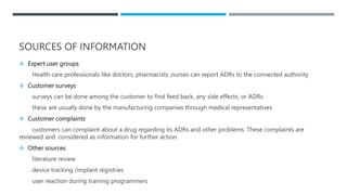SOURCES OF INFORMATION
 Expert user groups
Health care professionals like doctors, pharmacists ,nurses can report ADRs to the connected authority
 Customer surveys
surveys can be done among the customer to find feed back, any side effects, or ADRs
these are usually done by the manufacturing companies through medical representatives
 Customer complaints
customers can complaint about a drug regarding its ADRs and other problems. These complaints are
reviewed and considered as information for further action.
 Other sources
literature review
device tracking /implant registries
user reaction during training programmers
 