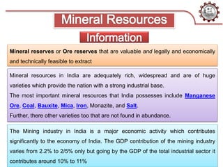 Mineral reserves or Ore reserves that are valuable and legally and economically
and technically feasible to extract
Mineral resources in India are adequately rich, widespread and are of huge
varieties which provide the nation with a strong industrial base.
The most important mineral resources that India possesses include Manganese
Ore, Coal, Bauxite, Mica, Iron, Monazite, and Salt.
Further, there other varieties too that are not found in abundance.
The Mining industry in India is a major economic activity which contributes
significantly to the economy of India. The GDP contribution of the mining industry
varies from 2.2% to 2/5% only but going by the GDP of the total industrial sector it
contributes around 10% to 11%
 