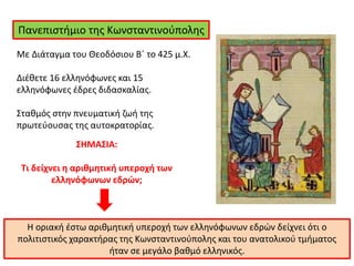 Πανεπιστήμιο της Κωνσταντινούπολης
Η οριακή έστω αριθμητική υπεροχή των ελληνόφωνων εδρών δείχνει ότι ο
πολιτιστικός χαρακτήρας της Κωνσταντινούπολης και του ανατολικού τμήματος
ήταν σε μεγάλο βαθμό ελληνικός.
ΣΗΜΑΣΙΑ:
Τι δείχνει η αριθμητική υπεροχή των
ελληνόφωνων εδρών;
Με Διάταγμα του Θεοδόσιου Β΄ το 425 μ.Χ.
Διέθετε 16 ελληνόφωνες και 15
ελληνόφωνες έδρες διδασκαλίας.
Σταθμός στην πνευματική ζωή της
πρωτεύουσας της αυτοκρατορίας.
 