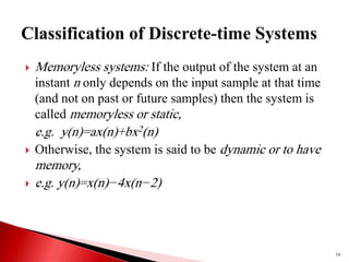  Memoryless systems: If the output of the system at an
instant n only depends on the input sample at that time
(and not on past or future samples) then the system is
called memoryless or static,
e.g. y(n)=ax(n)+bx2(n)
 Otherwise, the system is said to be dynamic or to have
memory,
 e.g. y(n)=x(n)−4x(n−2)
16
 