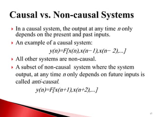  In a causal system, the output at any time n only
depends on the present and past inputs.
 An example of a causal system:
y(n)=F[x(n),x(n−1),x(n− 2),...]
 All other systems are non-causal.
 A subset of non-causal system where the system
output, at any time n only depends on future inputs is
called anti-causal.
y(n)=F[x(n+1),x(n+2),...]
17
 
