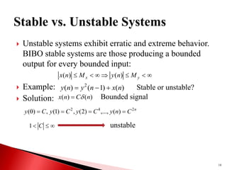  Unstable systems exhibit erratic and extreme behavior.
BIBO stable systems are those producing a bounded
output for every bounded input:
 Example:
 Solution:
18






 y
x M
n
y
M
n
x )
(
)
(
)
(
)
1
(
)
( 2
n
x
n
y
n
y 

 Stable or unstable?
)
(
)
( n
C
n
x 
 Bounded signal
n
C
n
y
C
y
C
y
C
y 2
4
2
)
(
,...,
)
2
(
,
)
1
(
,
)
0
( 





 C
1 unstable
 
