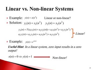  Example:
 Solution:
 Example:
20
)
(
)
( 2
n
x
n
y 
)
(
)
( 2
1
1 n
x
n
y 
Linear or non-linear?
)
(
)
( 2
2
2 n
x
n
y 
)
(
)
(
))
(
)
(
(
)
( 2
2
2
2
1
1
2
2
1
1
3 n
x
a
n
x
a
n
x
a
n
x
a
T
n
y 



)
(
)
(
)
(
)
( 2
2
2
2
1
1
2
2
1
1 n
x
a
n
x
a
n
y
a
n
y
a 

 Linear!
)
(
)
( n
x
e
n
y 
1
)
(
0
)
( 

 n
y
n
x Non-linear!
Useful Hint: In a linear system, zero input results in a zero
output!
 