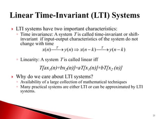  LTI systems have two important characteristics:
◦ Time invariance: A system T is called time-invariant or shift-
invariant if input-output characteristics of the system do not
change with time
◦ Linearity: A system T is called linear iff
 Why do we care about LTI systems?
◦ Availability of a large collection of mathematical techniques
◦ Many practical systems are either LTI or can be approximated by LTI
systems.
23
)
(
)
(
)
(
)
( k
n
y
k
n
x
n
y
n
x T
T







T[ax1(n)+bx2(n)]=aT[x1(n)]+bT[x2 (n)]
 