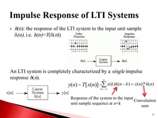  h(n): the response of the LTI system to the input unit sample
(n), i.e. h(n)=T((n))
An LTI system is completely characterized by a single impulse
response h(n).
y(n)=T[x(n)]= )
(
*
)
(
)
(
)
( n
h
n
x
k
n
h
k
x
k






Response of the system to the input
unit sample sequence at n=k
Convolution
sum
24
 